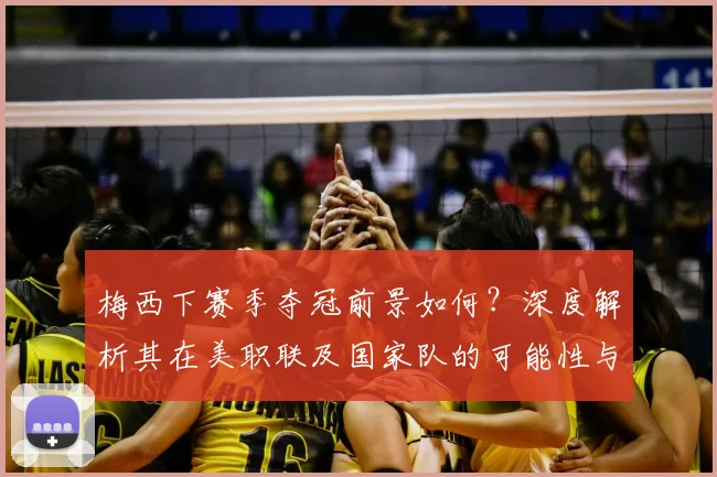 梅西下赛季夺冠前景如何？深度解析其在美职联及国家队的可能性与挑战