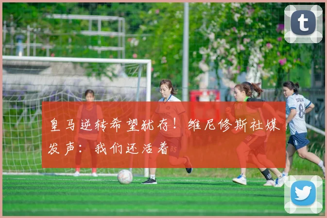 皇马逆转希望犹存！维尼修斯社媒发声：我们还活着