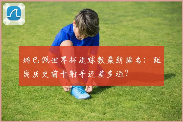 姆巴佩世界杯进球数最新排名：距离历史前十射手还差多远？