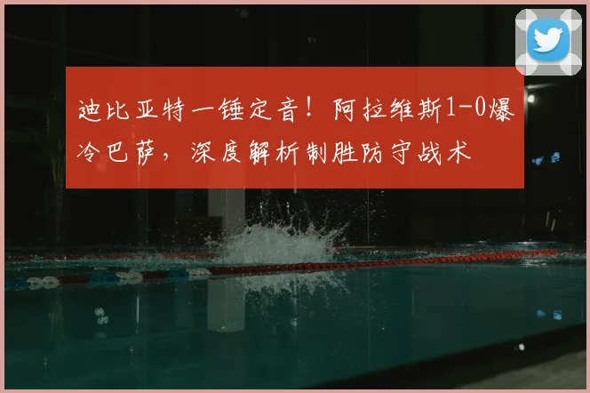 迪比亚特一锤定音！阿拉维斯1-0爆冷巴萨，深度解析制胜防守战术