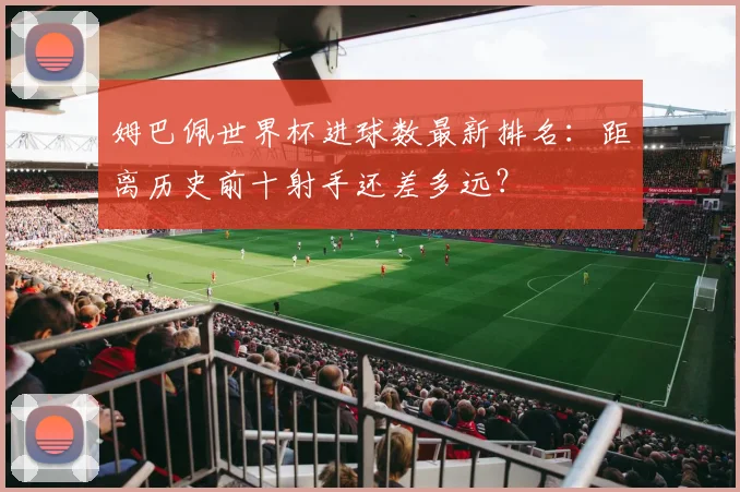 姆巴佩世界杯进球数最新排名：距离历史前十射手还差多远？