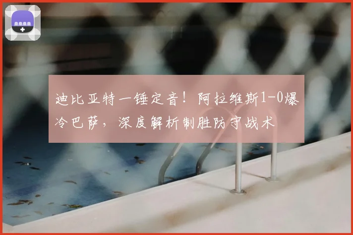 迪比亚特一锤定音！阿拉维斯1-0爆冷巴萨，深度解析制胜防守战术