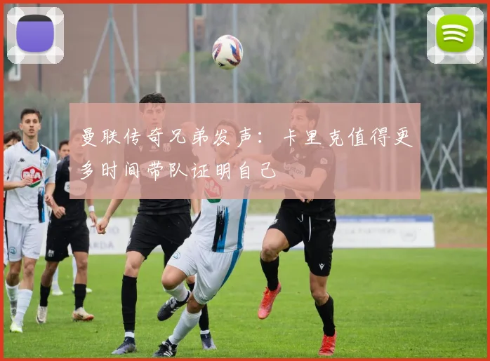 曼联传奇兄弟发声：卡里克值得更多时间带队证明自己