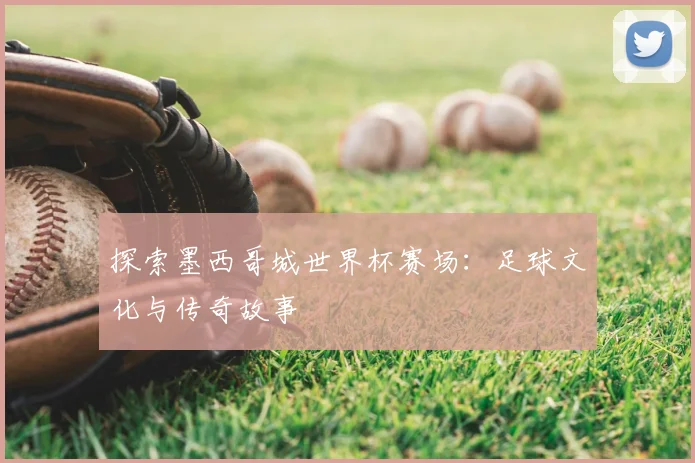 探索墨西哥城世界杯赛场：足球文化与传奇故事