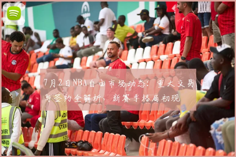 7月2日NBA自由市场动态：重大交易与签约全解析，新赛季格局初现