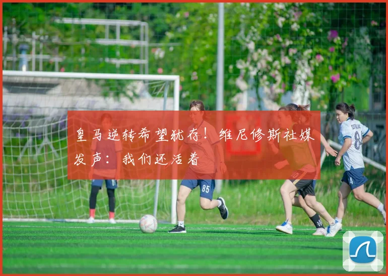 皇马逆转希望犹存！维尼修斯社媒发声：我们还活着