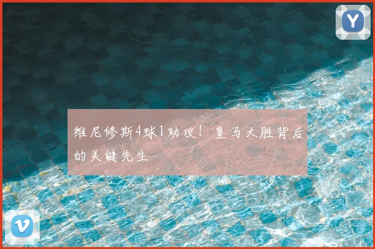 维尼修斯4球1助攻！皇马大胜背后的关键先生